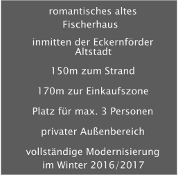 romantisches altes Fischerhaus inmitten der Eckernfrder Altstadt 150m zum Strand 170m zur Einkaufszone Platz fr max. 3 Personen privater Auenbereich vollstndige Modernisierung im Winter 2016/2017